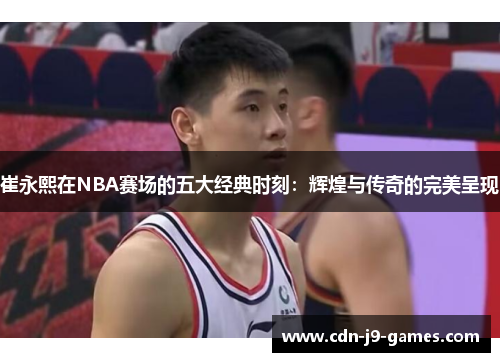 崔永熙在NBA赛场的五大经典时刻：辉煌与传奇的完美呈现