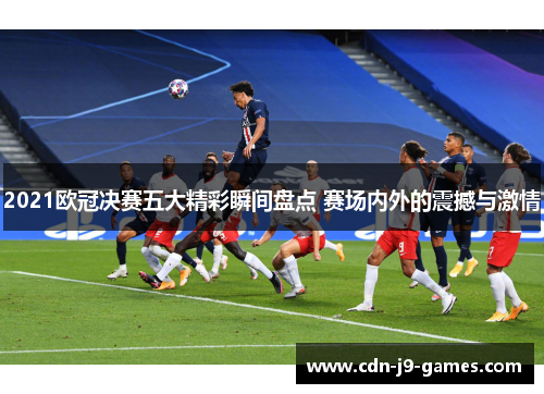 2021欧冠决赛五大精彩瞬间盘点 赛场内外的震撼与激情
