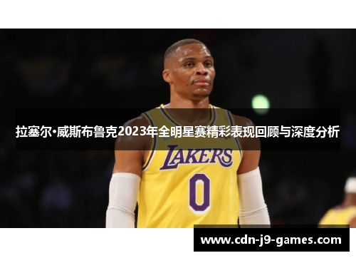 拉塞尔·威斯布鲁克2023年全明星赛精彩表现回顾与深度分析 拉塞尔·威斯布鲁克2023年全明星赛精彩表现回顾与深度分析