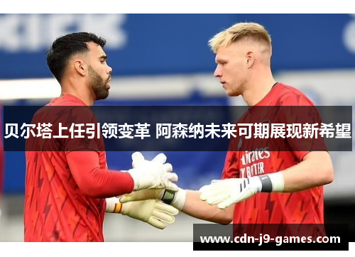 贝尔塔上任引领变革 阿森纳未来可期展现新希望 贝尔塔上任引领变革 阿森纳未来可期展现新希望