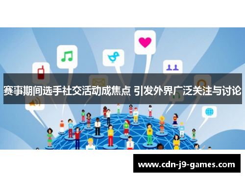 赛事期间选手社交活动成焦点 引发外界广泛关注与讨论