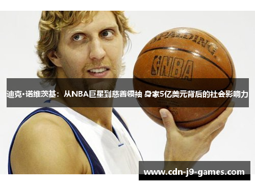 迪克·诺维茨基:从NBA巨星到慈善领袖 身家5亿美元背后的社会影响力