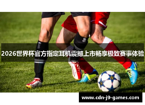 2026世界杯官方指定耳机震撼上市畅享极致赛事体验