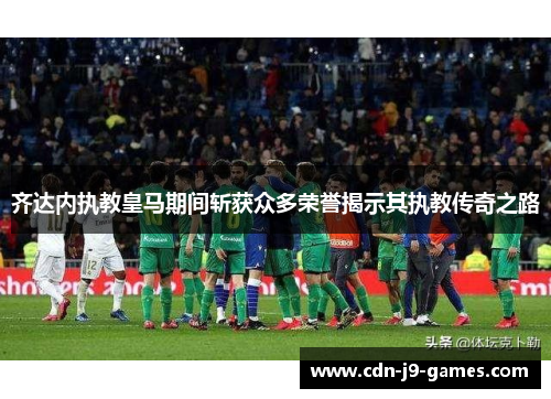 齐达内执教皇马期间斩获众多荣誉揭示其执教传奇之路 齐达内执教皇马期间斩获众多荣誉揭示其执教传奇之路
