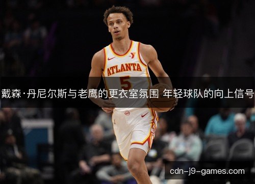戴森·丹尼尔斯与老鹰的更衣室氛围 年轻球队的向上信号
